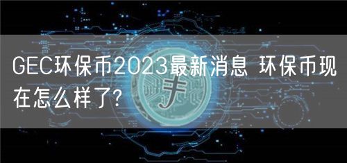 GEC环保币2023最新消息 环保币现在怎么样了?-第1张图片-交易所